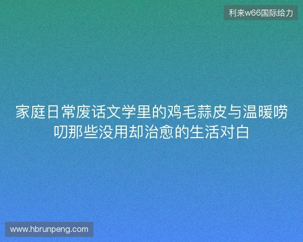 家庭日常废话文学里的鸡毛蒜皮与温暖唠叨那些没用却治愈的生活对白 家庭日常废话文学里的鸡毛蒜皮与温暖唠叨那些没用却治愈的生活对白