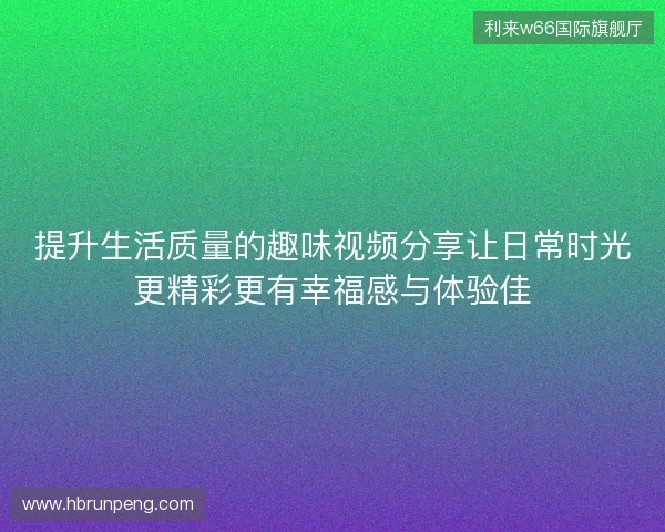 提升生活质量的趣味视频分享让日常时光更精彩更有幸福感与体验佳 提升生活质量的趣味视频分享让日常时光更精彩更有幸福感与体验佳