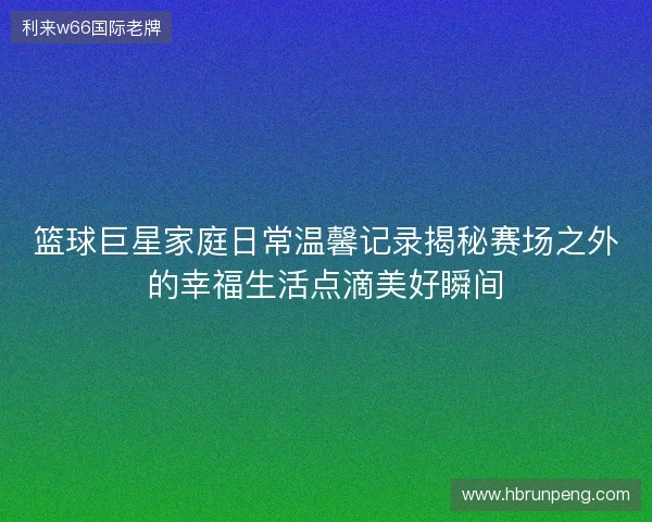 篮球巨星家庭日常温馨记录揭秘赛场之外的幸福生活点滴美好瞬间